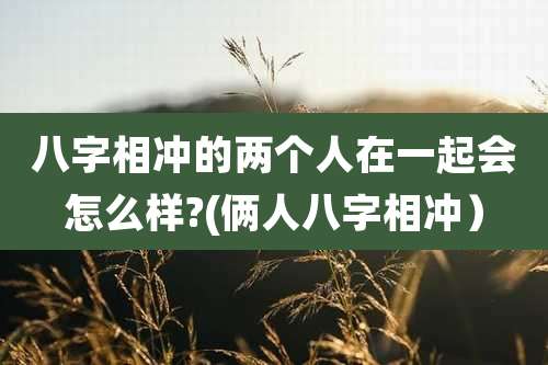 八字相冲的两个人在一起会怎么样?(俩人八字相冲）