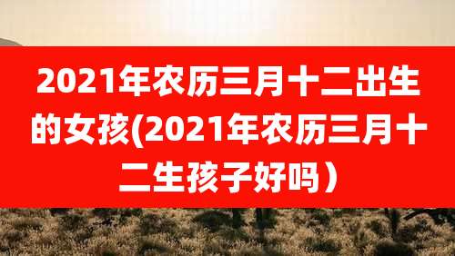 2021年农历三月十二出生的女孩(2021年农历三月十二生孩子好吗）