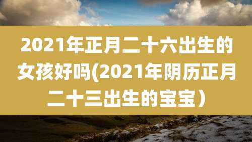 2021年正月二十六出生的女孩好吗(2021年阴历正月二十三出生的宝宝）