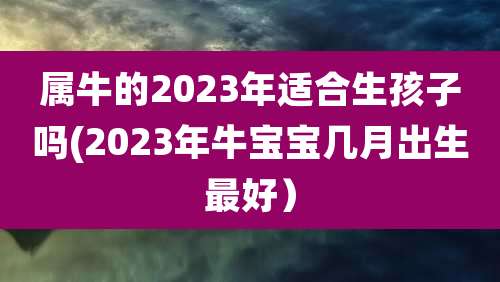 属牛的2023年适合生孩子吗(2023年牛宝宝几月出生最好）