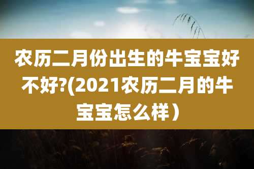 农历二月份出生的牛宝宝好不好?(2021农历二月的牛宝宝怎么样)