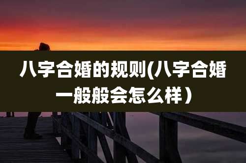 八字合婚的规则(八字合婚一般般会怎么样）