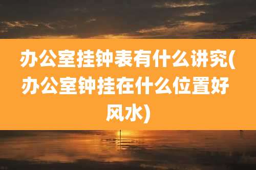 办公室挂钟表有什么讲究(办公室钟挂在什么位置好 风水)