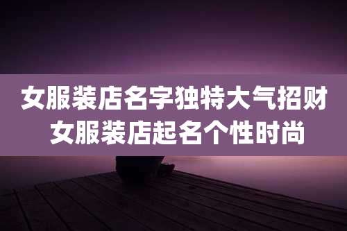 女服装店名字独特大气招财 女服装店起名个性时尚