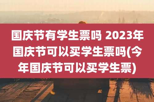 国庆节有学生票吗 2023年国庆节可以买学生票吗(今年国庆节可以买学生票)