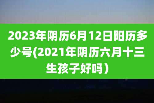 2023年阴历6月12日阳历多少号(2021年阴历六月十三生孩子好吗）