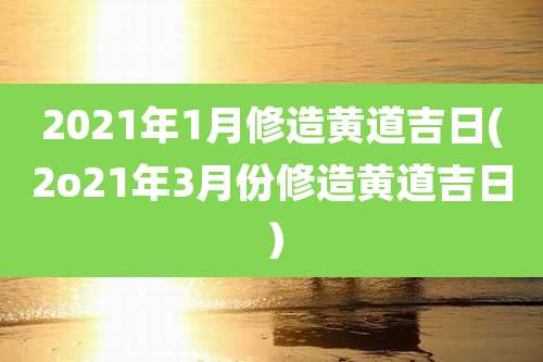 2021年1月修造黄道吉日(2o21年3月份修造黄道吉日）