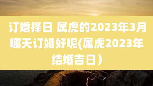 订婚择日 属虎的2023年3月哪天订婚好呢(属虎2023年结婚吉日)