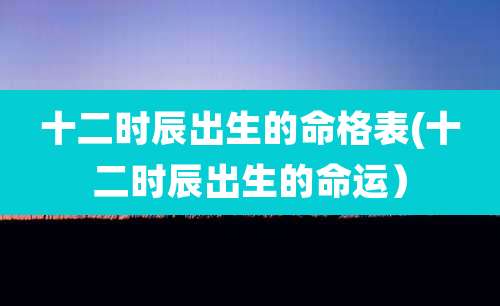 十二时辰出生的命格表(十二时辰出生的命运)