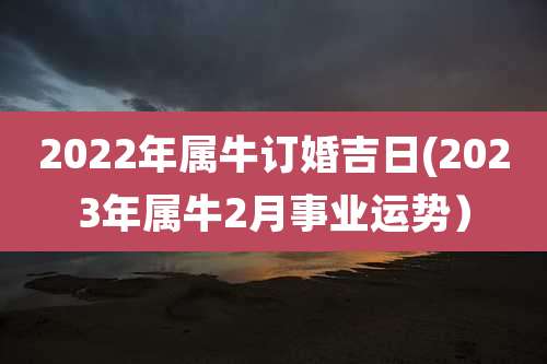 2022年属牛订婚吉日(2023年属牛2月事业运势)
