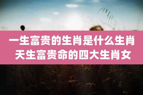 一生富贵的生肖是什么生肖 天生富贵命的四大生肖女