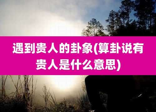 遇到贵人的卦象(算卦说有贵人是什么意思)