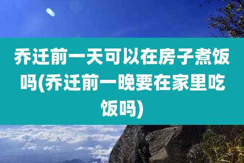 乔迁前一天可以在房子煮饭吗(乔迁前一晚要在家里吃饭吗)