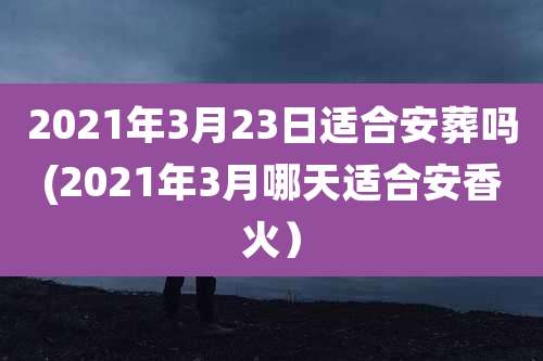 2021年3月23日适合安葬吗(2021年3月哪天适合安香火)