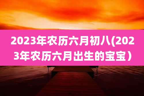 2023年农历六月初八(2023年农历六月出生的宝宝）