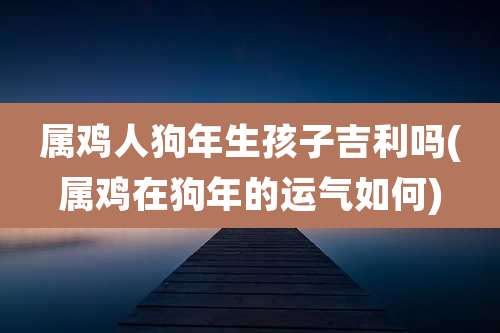 属鸡人狗年生孩子吉利吗(属鸡在狗年的运气如何)