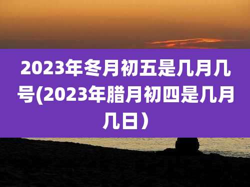 2023年冬月初五是几月几号(2023年腊月初四是几月几日）