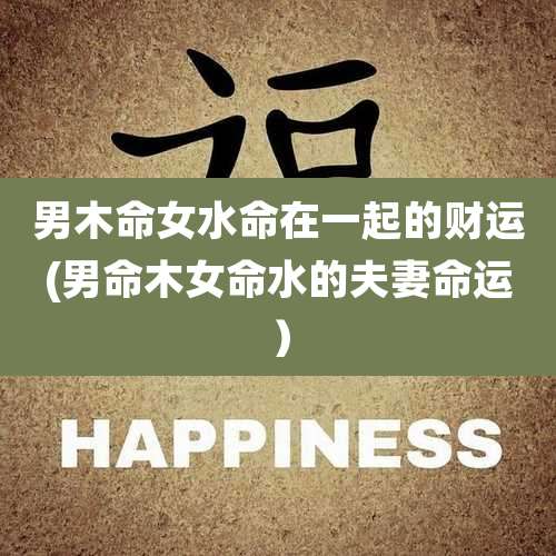 男木命女水命在一起的财运(男命木女命水的夫妻命运)