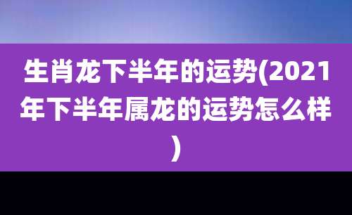 生肖龙下半年的运势(2021年下半年属龙的运势怎么样)