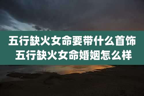 五行缺火女命要带什么首饰 五行缺火女命婚姻怎么样