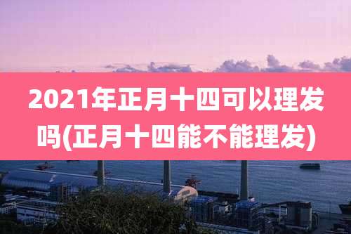 2021年正月十四可以理发吗(正月十四能不能理发)
