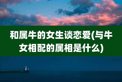 和属牛的女生谈恋爱(与牛女相配的属相是什么)