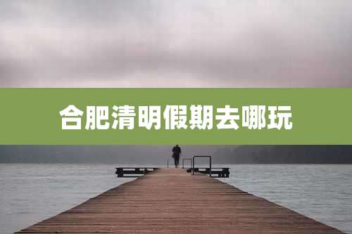 合肥清明假期去哪玩