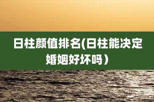 日柱颜值排名(日柱能决定婚姻好坏吗)