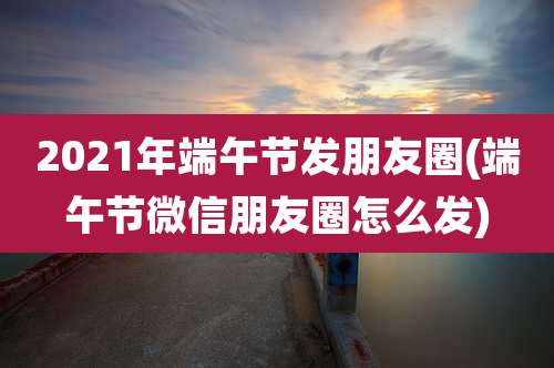 2021年端午节发朋友圈(端午节微信朋友圈怎么发)