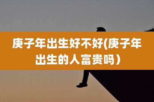 庚子年出生好不好(庚子年出生的人富贵吗）