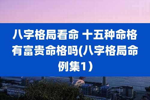 八字格局看命 十五种命格有富贵命格吗(八字格局命例集1)