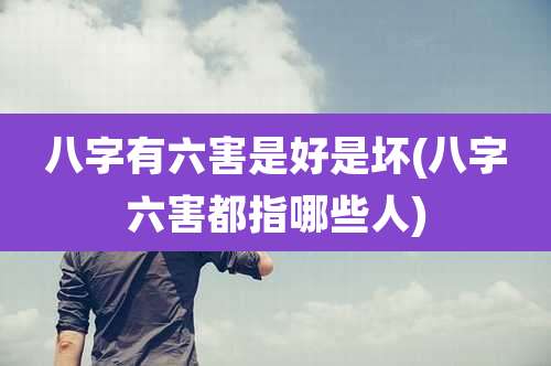 八字有六害是好是坏(八字六害都指哪些人)