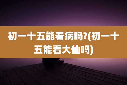 初一十五能看病吗?(初一十五能看大仙吗)