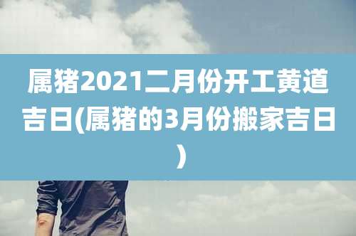 属猪2021二月份开工黄道吉日(属猪的3月份搬家吉日）