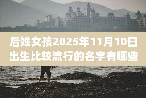 后姓女孩2025年11月10日出生比较流行的名字有哪些