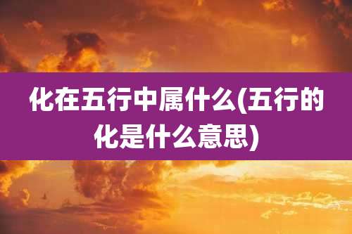 化在五行中属什么(五行的化是什么意思)