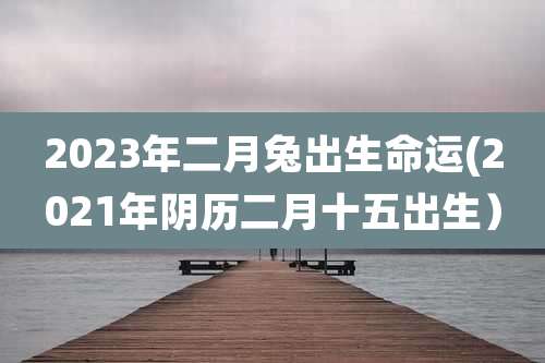 2023年二月兔出生命运(2021年阴历二月十五出生）