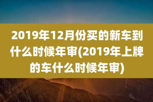 2019年12月份买的新车到什么时候年审(2019年上牌的车什么时候年审)