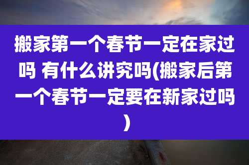 搬家第一个春节一定在家过吗 有什么讲究吗(搬家后第一个春节一定要在新家过吗）