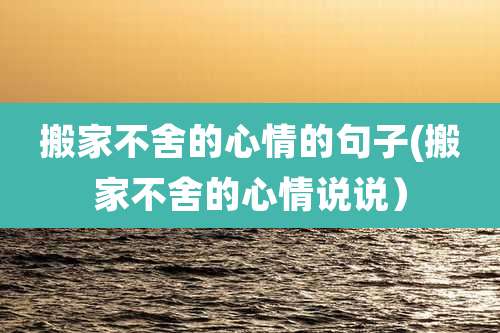 搬家不舍的心情的句子(搬家不舍的心情说说)