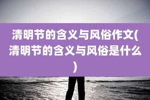 清明节的含义与风俗作文(清明节的含义与风俗是什么)