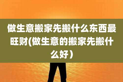 做生意搬家先搬什么东西最旺财(做生意的搬家先搬什么好)