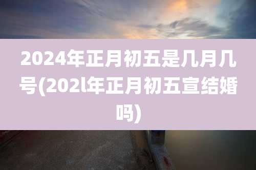 2024年正月初五是几月几号(202l年正月初五宣结婚吗)