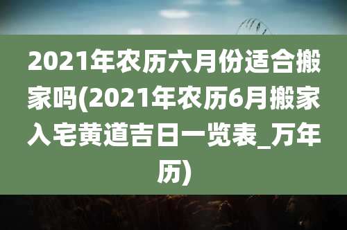 2021年农历六月份适合搬家吗(2021年农历6月搬家入宅黄道吉日一览表_万年历)
