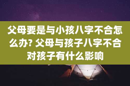 父母要是与小孩八字不合怎么办? 父母与孩子八字不合对孩子有什么影响