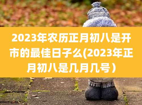 2023年农历正月初八是开市的最佳日子么(2023年正月初八是几月几号)