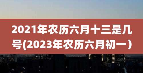 2021年农历六月十三是几号(2023年农历六月初一）