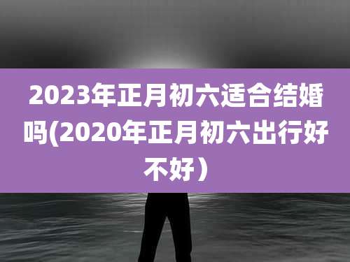 2023年正月初六适合结婚吗(2020年正月初六出行好不好)