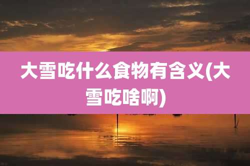 大雪吃什么食物有含义(大雪吃啥啊)