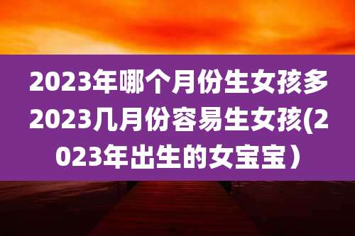 2023年哪个月份生女孩多2023几月份容易生女孩(2023年出生的女宝宝）